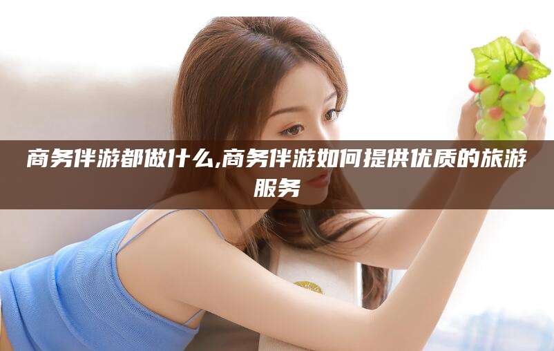 武穴商务伴游都做什么,商务伴游如何提供优质的旅游服务