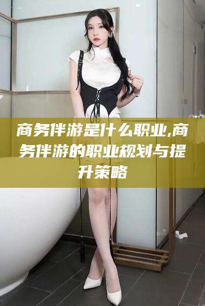 武穴商务伴游是什么职业,商务伴游的职业规划与提升策略