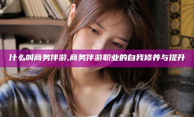 武穴什么叫商务伴游,商务伴游职业的自我修养与提升