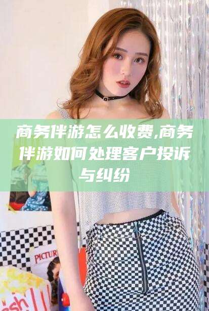 武穴商务伴游怎么收费,商务伴游如何处理客户投诉与纠纷