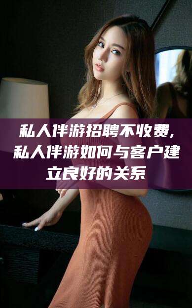 武穴私人伴游招聘不收费,私人伴游如何与客户建立良好的关系