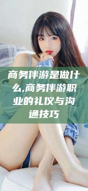 武穴商务伴游是做什么,商务伴游职业的礼仪与沟通技巧