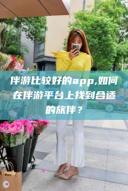 武穴伴游比较好的app,如何在伴游平台上找到合适的旅伴？