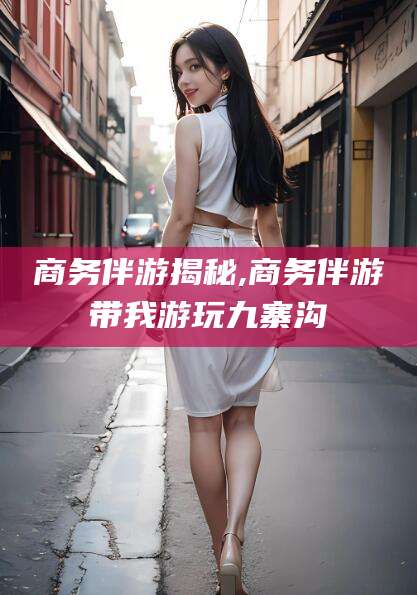 武穴商务伴游揭秘,商务伴游带我游玩九寨沟