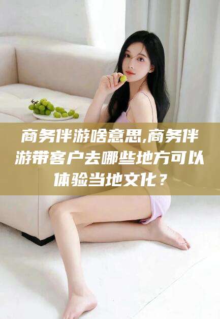 武穴商务伴游啥意思,商务伴游带客户去哪些地方可以体验当地文化？
