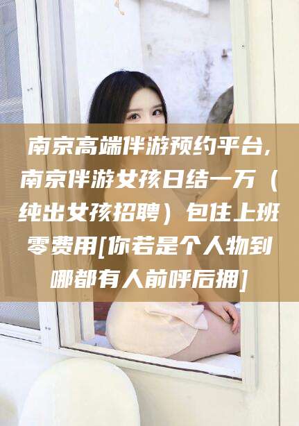 武穴南京高端伴游预约平台,南京伴游女孩日结一万（纯出女孩招聘）包住上班零费用[你若是个人物到哪都有人前呼后拥]