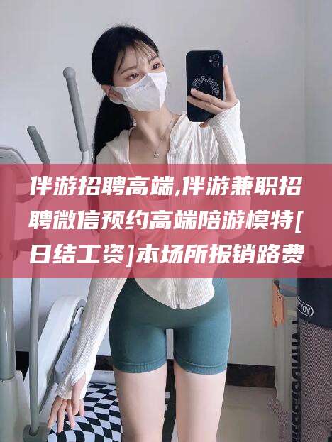 武穴伴游招聘高端,伴游兼职招聘微信预约高端陪游模特[日结工资]本场所报销路费