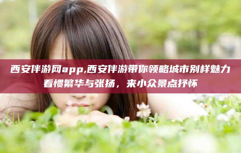 武穴西安伴游网app,西安伴游带你领略城市别样魅力看惯繁华与张扬，来小众景点抒怀