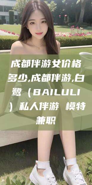 武穴成都伴游女价格多少,成都伴游,白鹭（BAILULI）私人伴游 模特兼职