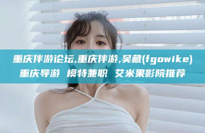 武穴重庆伴游论坛,重庆伴游,吴藏(fgowike)重庆导游 模特兼职 艾米果影院推荐