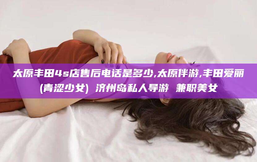 太原丰田4s店售后电话是多少,太原伴游,丰田爱丽(青涩少女) 济州岛私人导游 兼职美女