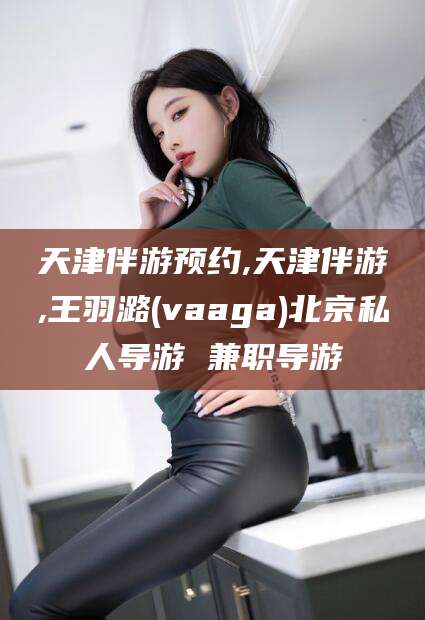 武穴天津伴游预约,天津伴游,王羽潞(vaaga)北京私人导游 兼职导游