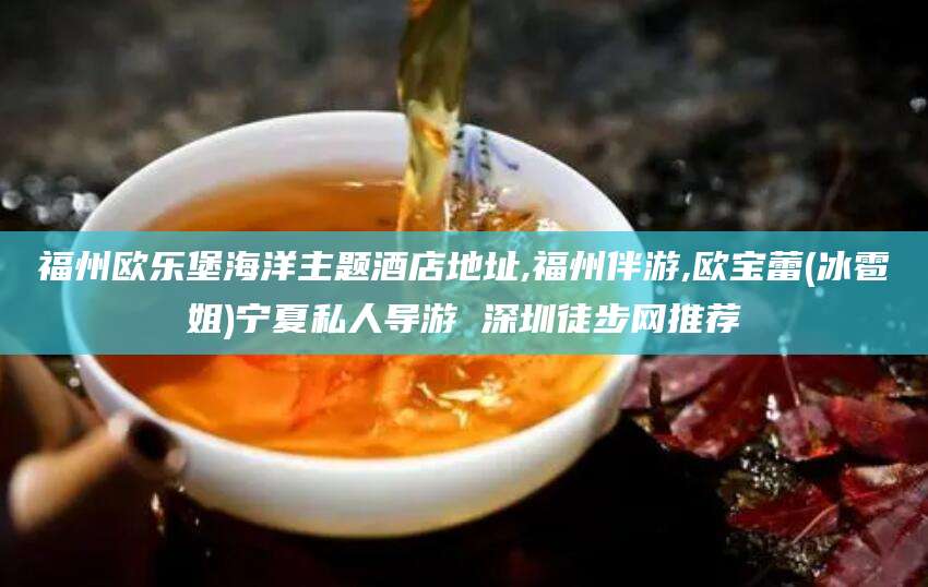 武穴福州欧乐堡海洋主题酒店地址,福州伴游,欧宝蕾(冰雹姐)宁夏私人导游 深圳徒步网推荐