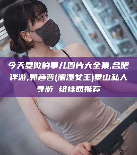 武穴今天要做的事儿图片大全集,合肥伴游,郭彦普(濡湿女王)泰山私人导游 组挂网推荐