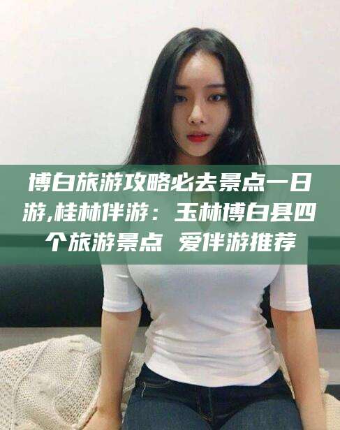 武穴博白旅游攻略必去景点一日游,桂林伴游：玉林博白县四个旅游景点 爱伴游推荐