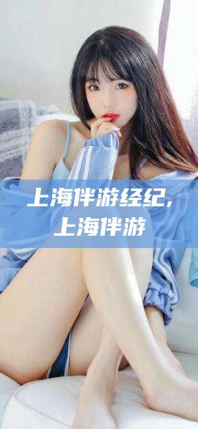 武穴上海伴游经纪,上海伴游