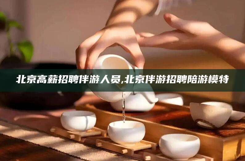 武穴北京高薪招聘伴游人员,北京伴游招聘陪游模特