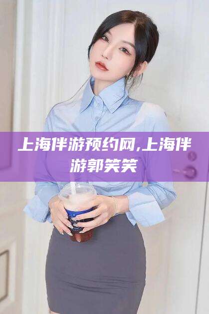 武穴上海伴游预约网,上海伴游郭笑笑