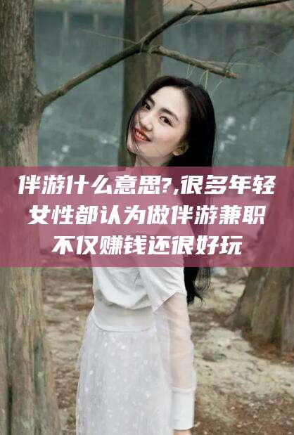 武穴伴游什么意思?,很多年轻女性都认为做伴游兼职不仅赚钱还很好玩