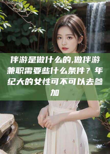 武穴伴游是做什么的,做伴游兼职需要些什么条件？年纪大的女性可不可以去参加