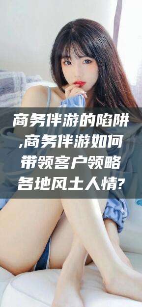 武穴商务伴游的陷阱,商务伴游如何带领客户领略各地风土人情?