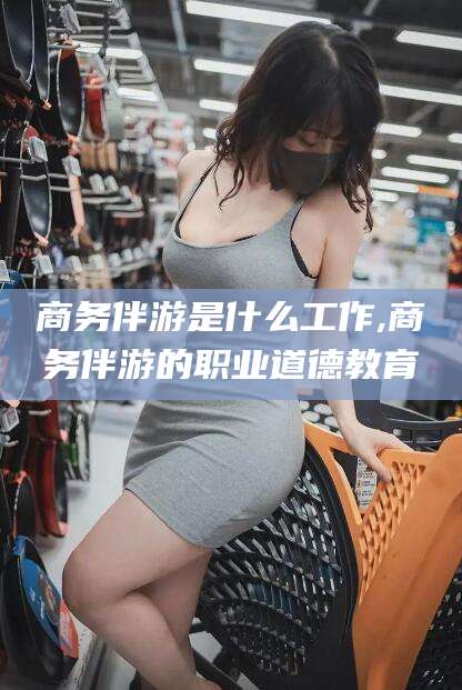 武穴商务伴游是什么工作,商务伴游的职业道德教育