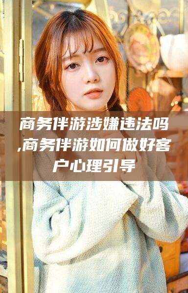 武穴商务伴游涉嫌违法吗,商务伴游如何做好客户心理引导