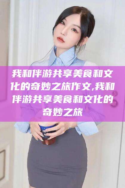 武穴我和伴游共享美食和文化的奇妙之旅作文,我和伴游共享美食和文化的奇妙之旅