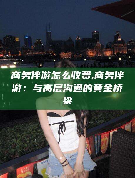 武穴商务伴游怎么收费,商务伴游：与高层沟通的黄金桥梁