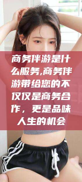 武穴商务伴游是什么服务,商务伴游带给您的不仅仅是商务合作，更是品味人生的机会