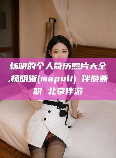 武穴杨明的个人简历照片大全,杨明晰(mapuli) 伴游兼职 北京伴游