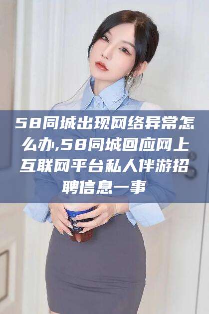 武穴58同城出现网络异常怎么办,58同城回应网上互联网平台私人伴游招聘信息一事