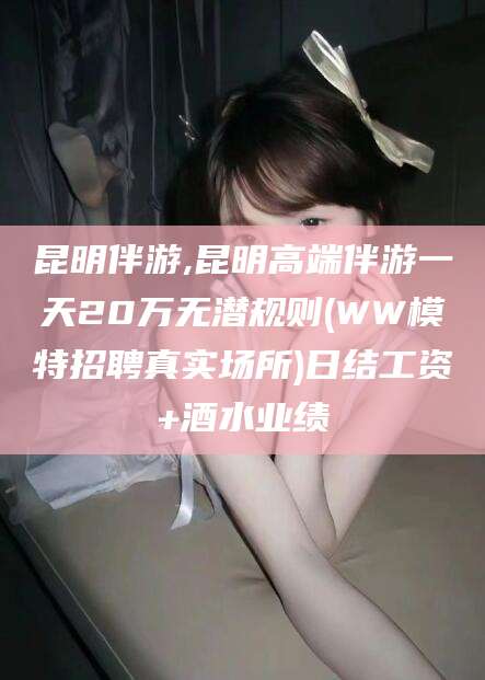 武穴昆明伴游,昆明高端伴游一天20万无潜规则(WW模特招聘真实场所)日结工资+酒水业绩