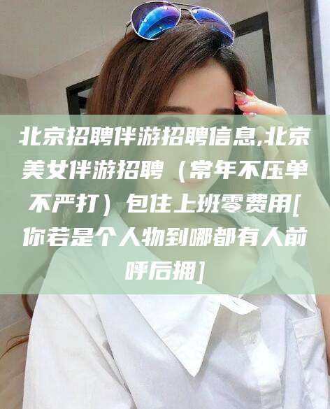 武穴北京招聘伴游招聘信息,北京美女伴游招聘（常年不压单不严打）包住上班零费用[你若是个人物到哪都有人前呼后拥]