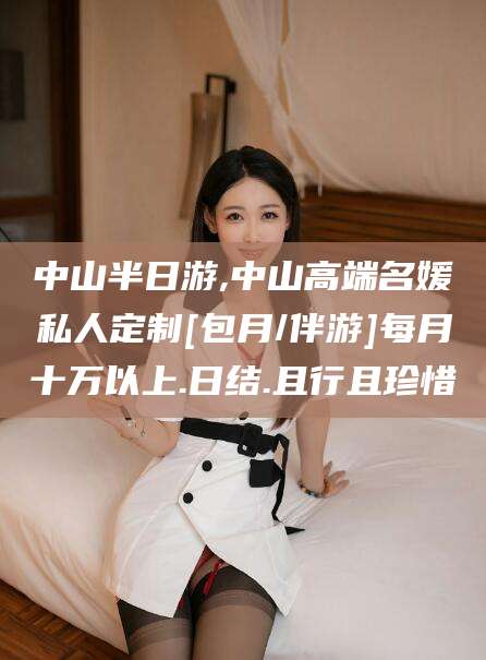 武穴中山半日游,中山高端名媛私人定制[包月/伴游]每月十万以上.日结.且行且珍惜