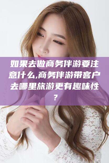 武穴如果去做商务伴游要注意什么,商务伴游带客户去哪里旅游更有趣味性？