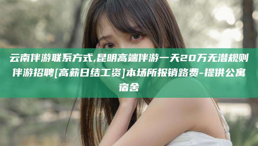 武穴云南伴游联系方式,昆明高端伴游一天20万无潜规则伴游招聘[高薪日结工资]本场所报销路费-提供公寓宿舍