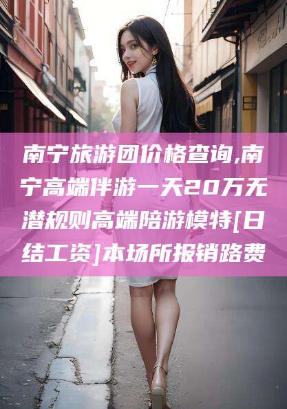 武穴南宁旅游团价格查询,南宁高端伴游一天20万无潜规则高端陪游模特[日结工资]本场所报销路费