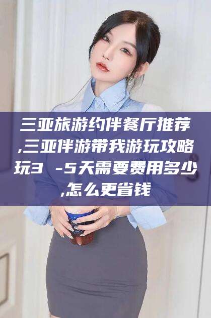 武穴三亚旅游约伴餐厅推荐,三亚伴游带我游玩攻略玩3 -5天需要费用多少,怎么更省钱