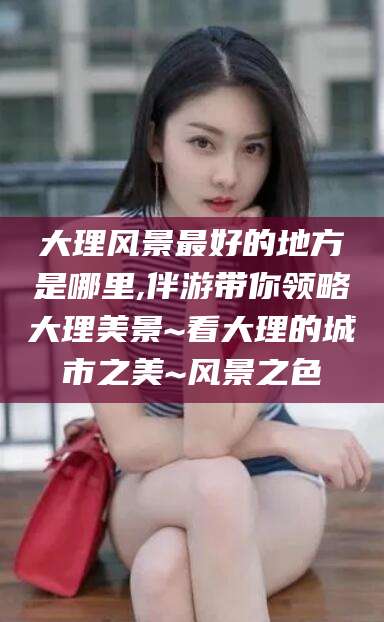 武穴大理风景最好的地方是哪里,伴游带你领略大理美景~看大理的城市之美~风景之色