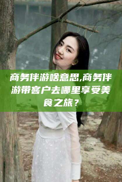 武穴商务伴游啥意思,商务伴游带客户去哪里享受美食之旅？