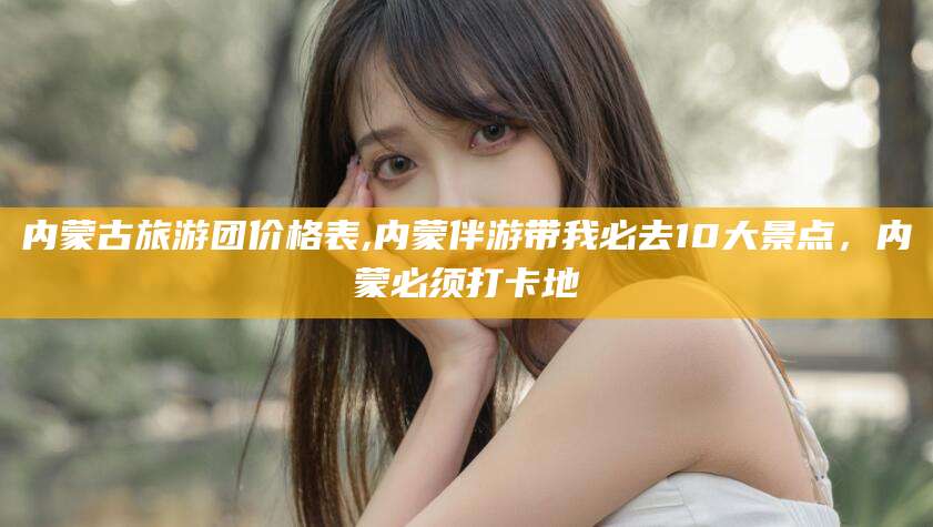 武穴内蒙古旅游团价格表,内蒙伴游带我必去10大景点，内蒙必须打卡地