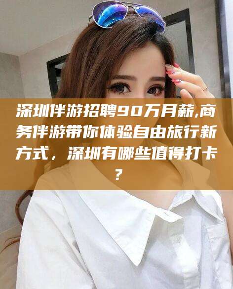 武穴深圳伴游招聘90万月薪,商务伴游带你体验自由旅行新方式，深圳有哪些值得打卡？
