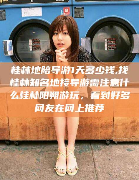 武穴桂林地陪导游1天多少钱,找桂林知名地接导游需注意什么桂林阳朔游玩，看到好多网友在网上推荐