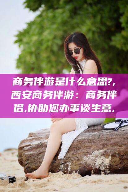 武穴商务伴游是什么意思?,西安商务伴游：商务伴侣,协助您办事谈生意,