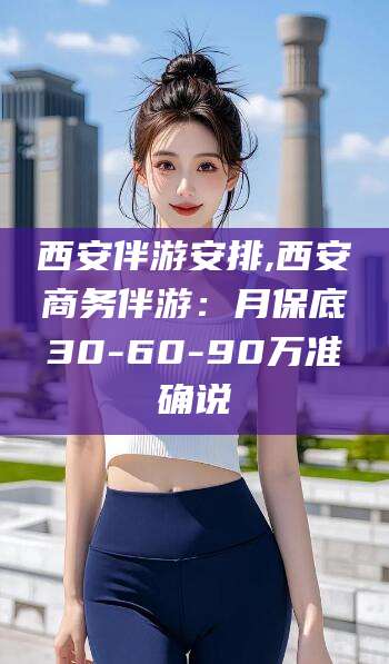 武穴西安伴游安排,西安商务伴游：月保底30-60-90万准确说