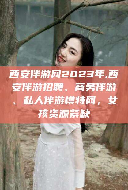 武穴西安伴游网2023年,西安伴游招聘、商务伴游、私人伴游模特网，女孩资源紧缺