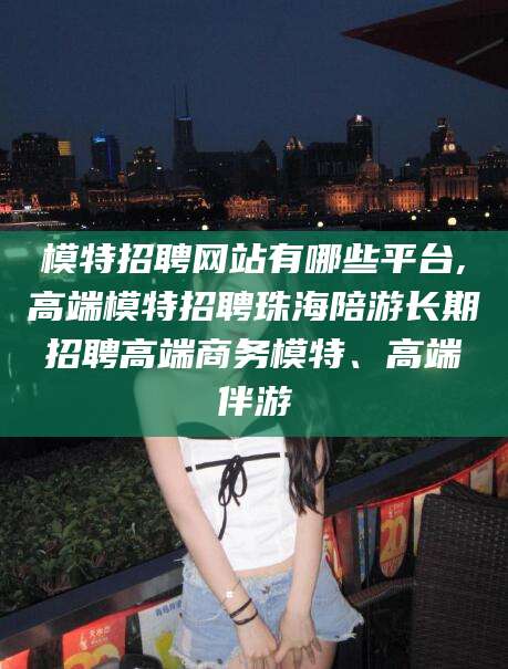 武穴模特招聘网站有哪些平台,高端模特招聘珠海陪游长期招聘高端商务模特、高端伴游