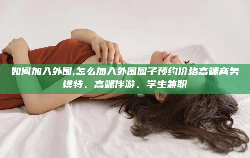 武穴如何加入外围,怎么加入外围圈子预约价格高端商务模特、高端伴游、学生兼职