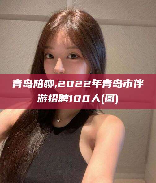 武穴青岛陪聊,2022年青岛市伴游招聘100人(图)